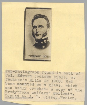 Portrait of Stonewall Jackson found int he back of the Col. Edward Jackson Bible at Jackson's Mill in 1920.  Had been mounted on glass, which was badly cracked.  A copy of the Brady 'fake uniform' portrait.  Copied by J.B. Gissey, Weston.