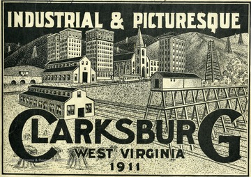 Image from the cover of 'Industrial and Picturesque Clarksburg, W. Va.' published by the Press of the Clarksburg Telegram Company, Printers and Publishers, Clarksburg, W. Va., 1911. Sketch of Clarksburg buildings. Text from title page and first two pages: 'Industrial and Picturesque, Clarksburg, W. Va. Pictorially Showing Its Numerous and Mammoth Industries Issued by H. R. Fish with the approval of the Board of Trade of Clarksburg, W. Va.  Officers:  John Koblegard, President; H. E. Travis, Vice President; L. K. Richards, Treasurer; and Charles E. Lamberd, Secretary.  Directors: W. Y. Cartwrith, George B. Chorpening, John B. Hart, C. B. Alexander, C. H. Harding, John Koblegard, B. M. Despard, V. L. Highland, Robert Morris, C. V. Erdman, Lynn S. Hornor, L. K. Richards, J. M. Francois, J. M. White, and H. E. Travis.  This Pictorial Souvenir Booklet is issued for the purpose of giving those who receive it an idea of the many diversified industries that are located in our city.  While it shows the majority of them there are a number of smaller ones employing a great many people which we could not embody in this booklet.  We trust the reader will be able to gather from what he sees in this souvenir, a comprehensive idea of one of the most progressive cities in the state.  It will be unnecessary for us to go into all the details that would go to make up the advantages that Clarksburg could offer person who are seeking locations for business of any kind, particularly manufacturing.  Therefore, we think it wise to confine ourselves to the showing made in this souvenir, and to allow the reader to draw his conclusions as to what we have in Clarksburg by examining the illustrations.  Clarksburg is located in the heart of the largest natural gas field in the world.  As a result the gas rate to manufacturers is exceedingly low, 4c. per thousand.  The gas supply is practically inexhaustible.  Clarksburg is surrounded by vast fields of coal which could be furnished at a price about equivalent to natural gas.  Vast forests of timber abound within a small radius of Clarksburg, offering exceptional facilities to all manufacturers where wood is its initial product.  Fire and pottery clay, and glass sand of fine quality are found within the immediate vicinity.  Clarksburg ranks second in the state in wholesale business, and has the largest wholesale grocery house in the state.'  Text from the final page:  'Advantages of Clarksburg.  She has two up-to-date daily newspapers and two weekly newspapers.  She has 32 passenger trains, and hourly traction trains arriving and departing daily.  She has the cheapest fuel and power on earth - natural gas in an inexhaustible supply.  She has excellent banking facilities, sound and reliable. She is the best city in West Virginia in proportion to population.  Her jobbing houses have an enviable reputation.  She has a community of high class merchants and manufacturers.  Come and see us and we will convince you of these facts.  The Modern Engraving Company, of 124 East 8th St., Cincinnati, O., Made the majority of engravings in this souvenir.'