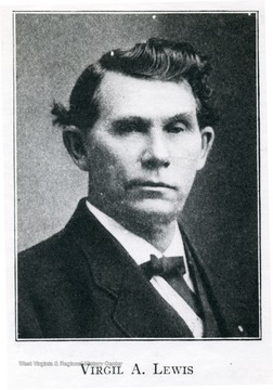 "(1848-1912) Virgil A. Lewis, West Virginia historian and educator, was born in Mason County. He received his early education in local schools and went on to study law, being admitted to the bar in 1879. He established the Southern Historical Magazine at Charleston in 1892. From 1893 to 1897 he held a number of public offices - State Superintendent of Schools, Commissioner of State Printing, President of the Board of Regents of State Normal Schools and a member of the Board of Public Works. In this period he also edited and published the Est Virginia School Journal. He served as the state's first archivist from 1905 until his death in 1912. He was appointed a member and served as secretary of the West Virginia Commission of the Jamestown Exposition in 1907. Among his historical works are History of West Virginia, the Life and Times of Anne Bailey and How West Virginia was Made."