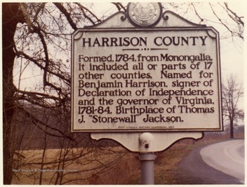 'Harrison County, Formed, 1784, from Monongalia. It included all or parts of 17 other counties.  Named for Benjamin Harrison, signer of Declaration of Independence and the governor of Virginia, 1781-84.  Birthplace of Thomas J. "Stonewall" Jackson.'