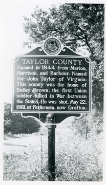 Taylor County: Formed in 1844 from Marion, Harrison, and Barbour.  Named for John Taylor of Virginia.  This county was the home of Bailey Brown, the first Union soldier killed in War between the States.  He was shot, May 22, 1861, at Ferterman, now Grafton.  