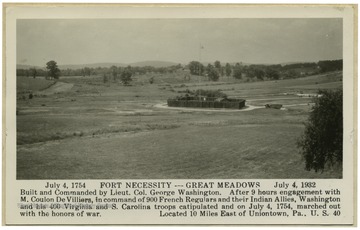 Postcard reads 'July,4 1754 Fort Necessity - Great Meadows - July, 4 1932 Built and Commanded by Lieut. Col. George Washington. After 9 hours engagement with M. Coulon De Villiers, in command of 900 French Regulators and their Indian Allies, Washington and his 400 Virginia and S. Carolina troops capitulated and on July 4, 1754, marched out with the honors of the war. Located 10 Miles East of Uniontown, Pa. U.S. 40.'